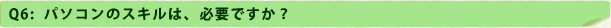 Q6：パソコンのスキルは、必要ですか？